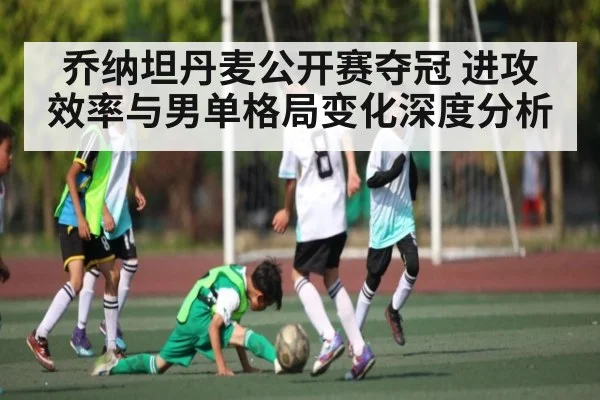 乔纳坦丹麦公开赛夺冠 进攻效率与男单格局变化深度分析